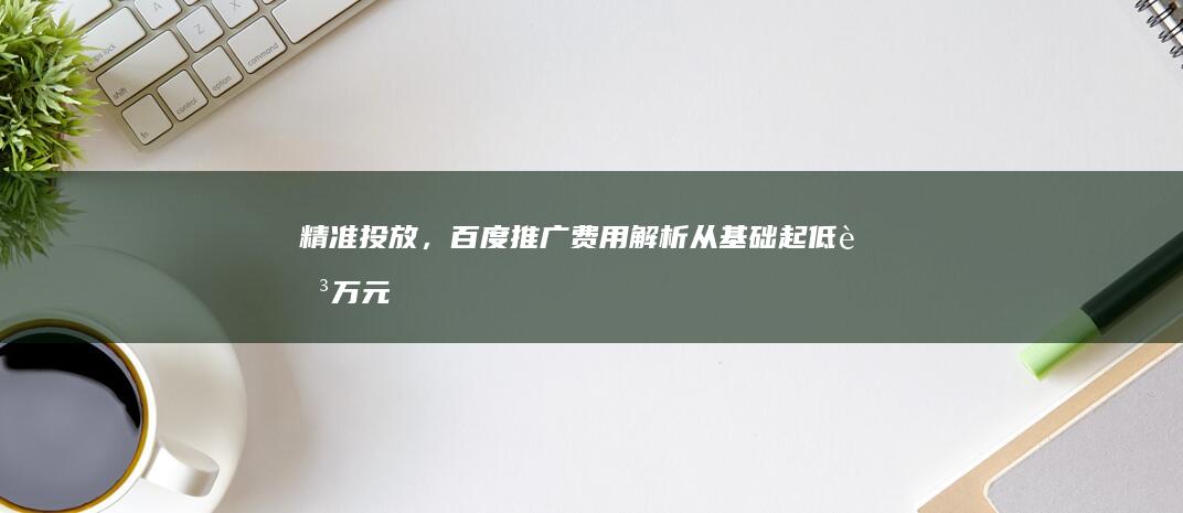 精准投放，百度推广费用解析：从基础起低至万元