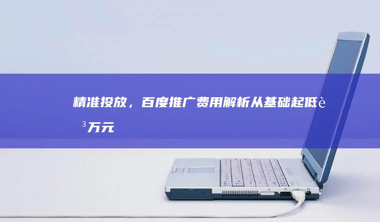 精准投放，百度推广费用解析：从基础起低至万元